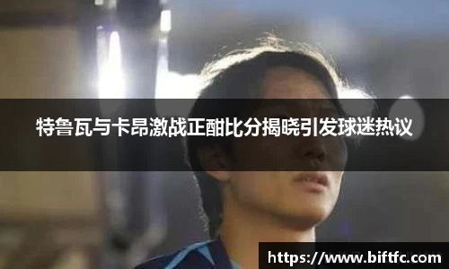 特鲁瓦与卡昂激战正酣比分揭晓引发球迷热议