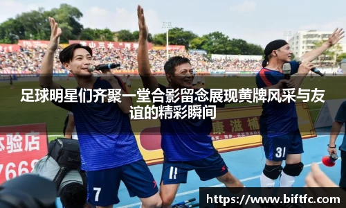 足球明星们齐聚一堂合影留念展现黄牌风采与友谊的精彩瞬间